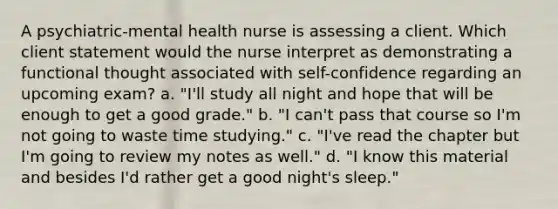 A psychiatric-mental health nurse is assessing a client. Which client statement would the nurse interpret as demonstrating a functional thought associated with self-confidence regarding an upcoming exam? a. "I'll study all night and hope that will be enough to get a good grade." b. "I can't pass that course so I'm not going to waste time studying." c. "I've read the chapter but I'm going to review my notes as well." d. "I know this material and besides I'd rather get a good night's sleep."