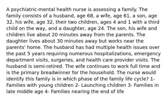 A psychiatric-mental health nurse is assessing a family. The family consists of a husband, age 68, a wife, age 61, a son, age 32, his wife, age 32, their two children, ages 4 and 1 with a third child on the way, and a daughter, age 24. The son, his wife and children live about 20 minutes away from the parents. The daughter lives about 30 minutes away but works near the parents' home. The husband has had multiple health issues over the past 5 years requiring numerous hospitalizations, emergency department visits, surgeries, and health care provider visits. The husband is semi-retired. The wife continues to work full time and is the primary breadwinner for the household. The nurse would identify this family is in which phase of the family life cycle? 1- Families with young children 2- Launching children 3- Families in late middle age 4- Families nearing the end of life