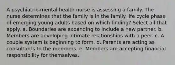 A psychiatric-mental health nurse is assessing a family. The nurse determines that the family is in the family life cycle phase of emerging young adults based on which finding? Select all that apply. a. Boundaries are expanding to include a new partner. b. Members are developing intimate relationships with a peer. c. A couple system is beginning to form. d. Parents are acting as consultants to the members. e. Members are accepting financial responsibility for themselves.