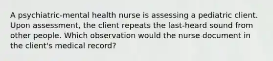 A psychiatric-mental health nurse is assessing a pediatric client. Upon assessment, the client repeats the last-heard sound from other people. Which observation would the nurse document in the client's medical record?