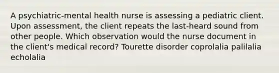 A psychiatric-mental health nurse is assessing a pediatric client. Upon assessment, the client repeats the last-heard sound from other people. Which observation would the nurse document in the client's medical record? Tourette disorder coprolalia palilalia echolalia