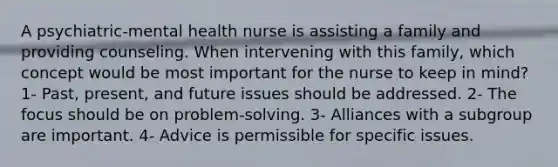 A psychiatric-mental health nurse is assisting a family and providing counseling. When intervening with this family, which concept would be most important for the nurse to keep in mind? 1- Past, present, and future issues should be addressed. 2- The focus should be on problem-solving. 3- Alliances with a subgroup are important. 4- Advice is permissible for specific issues.