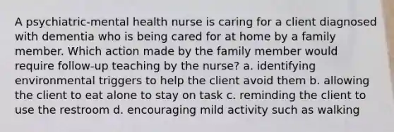 A psychiatric-mental health nurse is caring for a client diagnosed with dementia who is being cared for at home by a family member. Which action made by the family member would require follow-up teaching by the nurse? a. identifying environmental triggers to help the client avoid them b. allowing the client to eat alone to stay on task c. reminding the client to use the restroom d. encouraging mild activity such as walking