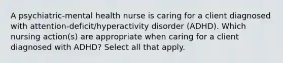 A psychiatric-mental health nurse is caring for a client diagnosed with attention-deficit/hyperactivity disorder (ADHD). Which nursing action(s) are appropriate when caring for a client diagnosed with ADHD? Select all that apply.