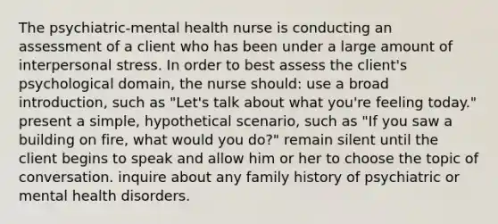 The psychiatric-mental health nurse is conducting an assessment of a client who has been under a large amount of interpersonal stress. In order to best assess the client's psychological domain, the nurse should: use a broad introduction, such as "Let's talk about what you're feeling today." present a simple, hypothetical scenario, such as "If you saw a building on fire, what would you do?" remain silent until the client begins to speak and allow him or her to choose the topic of conversation. inquire about any family history of psychiatric or mental health disorders.