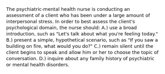 The psychiatric-mental health nurse is conducting an assessment of a client who has been under a large amount of interpersonal stress. In order to best assess the client's psychological domain, the nurse should: A.) use a broad introduction, such as "Let's talk about what you're feeling today." B.) present a simple, hypothetical scenario, such as "If you saw a building on fire, what would you do?" C.) remain silent until the client begins to speak and allow him or her to choose the topic of conversation. D.) inquire about any family history of psychiatric or mental health disorders.