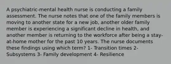 A psychiatric-mental health nurse is conducting a family assessment. The nurse notes that one of the family members is moving to another state for a new job, another older family member is experiencing a significant decline in health, and another member is returning to the workforce after being a stay-at-home mother for the past 10 years. The nurse documents these findings using which term? 1- Transition times 2- Subsystems 3- Family development 4- Resilience