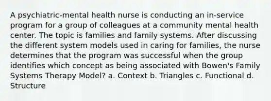 A psychiatric-mental health nurse is conducting an in-service program for a group of colleagues at a community mental health center. The topic is families and family systems. After discussing the different system models used in caring for families, the nurse determines that the program was successful when the group identifies which concept as being associated with Bowen's Family Systems Therapy Model? a. Context b. Triangles c. Functional d. Structure