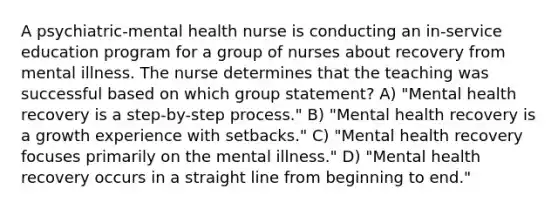 A psychiatric-mental health nurse is conducting an in-service education program for a group of nurses about recovery from mental illness. The nurse determines that the teaching was successful based on which group statement? A) "Mental health recovery is a step-by-step process." B) "Mental health recovery is a growth experience with setbacks." C) "Mental health recovery focuses primarily on the mental illness." D) "Mental health recovery occurs in a straight line from beginning to end."