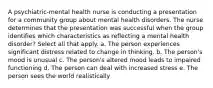 A psychiatric-mental health nurse is conducting a presentation for a community group about mental health disorders. The nurse determines that the presentation was successful when the group identifies which characteristics as reflecting a mental health disorder? Select all that apply. a. The person experiences significant distress related to change in thinking. b. The person's mood is unusual c. The person's altered mood leads to impaired functioning d. The person can deal with increased stress e. The person sees the world realistically