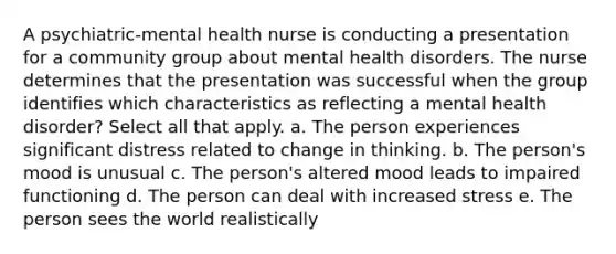 A psychiatric-mental health nurse is conducting a presentation for a community group about mental health disorders. The nurse determines that the presentation was successful when the group identifies which characteristics as reflecting a mental health disorder? Select all that apply. a. The person experiences significant distress related to change in thinking. b. The person's mood is unusual c. The person's altered mood leads to impaired functioning d. The person can deal with increased stress e. The person sees the world realistically