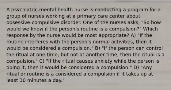 A psychiatric-mental health nurse is conducting a program for a group of nurses working at a primary care center about obsessive-compulsive disorder. One of the nurses asks, "So how would we know if the person's routine is a compulsion?" Which response by the nurse would be most appropriate? A) "If the routine interferes with the person's normal activities, then it would be considered a compulsion." B) "If the person can control the ritual at one time, but not at another time, then the ritual is a compulsion." C) "If the ritual causes anxiety while the person is doing it, then it would be considered a compulsion." D) "Any ritual or routine is a considered a compulsion if it takes up at least 30 minutes a day."