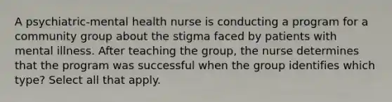 A psychiatric-mental health nurse is conducting a program for a community group about the stigma faced by patients with mental illness. After teaching the group, the nurse determines that the program was successful when the group identifies which type? Select all that apply.