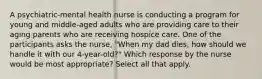 A psychiatric-mental health nurse is conducting a program for young and middle-aged adults who are providing care to their aging parents who are receiving hospice care. One of the participants asks the nurse, "When my dad dies, how should we handle it with our 4-year-old?" Which response by the nurse would be most appropriate? Select all that apply.