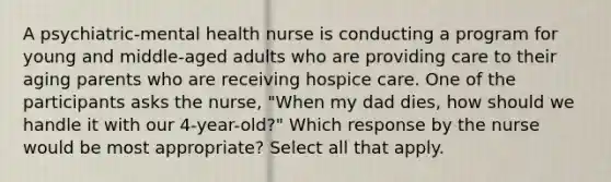 A psychiatric-mental health nurse is conducting a program for young and middle-aged adults who are providing care to their aging parents who are receiving hospice care. One of the participants asks the nurse, "When my dad dies, how should we handle it with our 4-year-old?" Which response by the nurse would be most appropriate? Select all that apply.