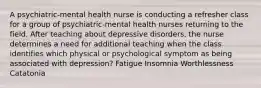 A psychiatric-mental health nurse is conducting a refresher class for a group of psychiatric-mental health nurses returning to the field. After teaching about depressive disorders, the nurse determines a need for additional teaching when the class identifies which physical or psychological symptom as being associated with depression? Fatigue Insomnia Worthlessness Catatonia