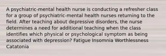 A psychiatric-mental health nurse is conducting a refresher class for a group of psychiatric-mental health nurses returning to the field. After teaching about depressive disorders, the nurse determines a need for additional teaching when the class identifies which physical or psychological symptom as being associated with depression? Fatigue Insomnia Worthlessness Catatonia