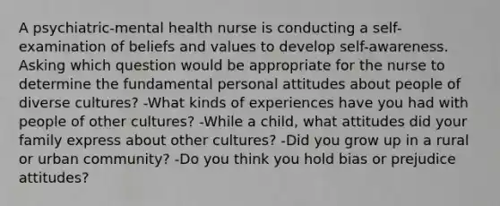 A psychiatric-mental health nurse is conducting a self-examination of beliefs and values to develop self-awareness. Asking which question would be appropriate for the nurse to determine the fundamental personal attitudes about people of diverse cultures? -What kinds of experiences have you had with people of other cultures? -While a child, what attitudes did your family express about other cultures? -Did you grow up in a rural or urban community? -Do you think you hold bias or prejudice attitudes?