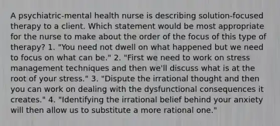 A psychiatric-mental health nurse is describing solution-focused therapy to a client. Which statement would be most appropriate for the nurse to make about the order of the focus of this type of therapy? 1. "You need not dwell on what happened but we need to focus on what can be." 2. "First we need to work on stress management techniques and then we'll discuss what is at the root of your stress." 3. "Dispute the irrational thought and then you can work on dealing with the dysfunctional consequences it creates." 4. "Identifying the irrational belief behind your anxiety will then allow us to substitute a more rational one."