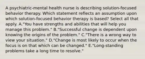 A psychiatric-mental health nurse is describing solution-focused behavior therapy. Which statement reflects an assumption upon which solution-focused behavior therapy is based? Select all that apply. A."You have strengths and abilities that will help you manage this problem." B."Successful change is dependent upon knowing the origins of the problem." C."There is a wrong way to view your situation." D."Change is most likely to occur when the focus is on that which can be changed." E."Long-standing problems take a long time to resolve."