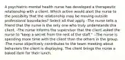 A psychiatric-mental health nurse has developed a therapeutic relationship with a client. Which action would alert the nurse to the possibilty that the relationship may be moving outside professional boundaries? Select all that apply. -The nurse tells a friend that the nurse is the only one who truly understands this client. -The nurse informs the supervisor that the client asked the nurse to "keep a secret from the rest of the staff." --The nurse is spending more time with the client than the others in the group. -The nurse objectively contributes to the team meeting about behaviors the client is displaying. The client brings the nurse a baked item for their lunch.