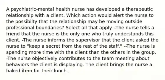 A psychiatric-mental health nurse has developed a therapeutic relationship with a client. Which action would alert the nurse to the possibilty that the relationship may be moving outside professional boundaries? Select all that apply. -The nurse tells a friend that the nurse is the only one who truly understands this client. -The nurse informs the supervisor that the client asked the nurse to "keep a secret from the rest of the staff." --The nurse is spending more time with the client than the others in the group. -The nurse objectively contributes to the team meeting about behaviors the client is displaying. The client brings the nurse a baked item for their lunch.