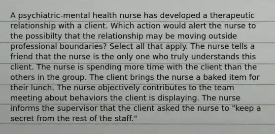 A psychiatric-mental health nurse has developed a therapeutic relationship with a client. Which action would alert the nurse to the possibilty that the relationship may be moving outside professional boundaries? Select all that apply. The nurse tells a friend that the nurse is the only one who truly understands this client. The nurse is spending more time with the client than the others in the group. The client brings the nurse a baked item for their lunch. The nurse objectively contributes to the team meeting about behaviors the client is displaying. The nurse informs the supervisor that the client asked the nurse to "keep a secret from the rest of the staff."