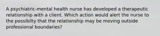 A psychiatric-mental health nurse has developed a therapeutic relationship with a client. Which action would alert the nurse to the possibilty that the relationship may be moving outside professional boundaries?