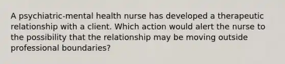 A psychiatric-mental health nurse has developed a therapeutic relationship with a client. Which action would alert the nurse to the possibility that the relationship may be moving outside professional boundaries?