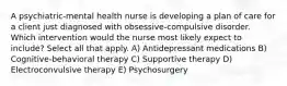 A psychiatric-mental health nurse is developing a plan of care for a client just diagnosed with obsessive-compulsive disorder. Which intervention would the nurse most likely expect to include? Select all that apply. A) Antidepressant medications B) Cognitive-behavioral therapy C) Supportive therapy D) Electroconvulsive therapy E) Psychosurgery