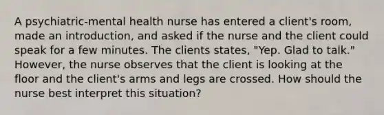 A psychiatric-mental health nurse has entered a client's room, made an introduction, and asked if the nurse and the client could speak for a few minutes. The clients states, "Yep. Glad to talk." However, the nurse observes that the client is looking at the floor and the client's arms and legs are crossed. How should the nurse best interpret this situation?