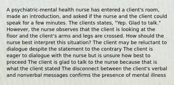 A psychiatric-mental health nurse has entered a client's room, made an introduction, and asked if the nurse and the client could speak for a few minutes. The clients states, "Yep. Glad to talk." However, the nurse observes that the client is looking at the floor and the client's arms and legs are crossed. How should the nurse best interpret this situation? The client may be reluctant to dialogue despite the statement to the contrary The client is eager to dialogue with the nurse but is unsure how best to proceed The client is glad to talk to the nurse because that is what the client stated The disconnect between the client's verbal and nonverbal messages confirms the presence of mental illness