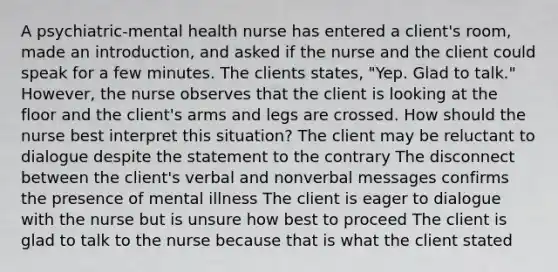 A psychiatric-mental health nurse has entered a client's room, made an introduction, and asked if the nurse and the client could speak for a few minutes. The clients states, "Yep. Glad to talk." However, the nurse observes that the client is looking at the floor and the client's arms and legs are crossed. How should the nurse best interpret this situation? The client may be reluctant to dialogue despite the statement to the contrary The disconnect between the client's verbal and nonverbal messages confirms the presence of mental illness The client is eager to dialogue with the nurse but is unsure how best to proceed The client is glad to talk to the nurse because that is what the client stated