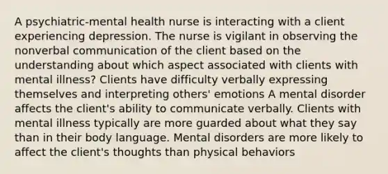 A psychiatric-mental health nurse is interacting with a client experiencing depression. The nurse is vigilant in observing the nonverbal communication of the client based on the understanding about which aspect associated with clients with mental illness? Clients have difficulty verbally expressing themselves and interpreting others' emotions A mental disorder affects the client's ability to communicate verbally. Clients with mental illness typically are more guarded about what they say than in their body language. Mental disorders are more likely to affect the client's thoughts than physical behaviors