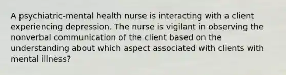 A psychiatric-mental health nurse is interacting with a client experiencing depression. The nurse is vigilant in observing the nonverbal communication of the client based on the understanding about which aspect associated with clients with mental illness?