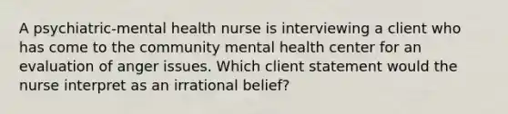 A psychiatric-mental health nurse is interviewing a client who has come to the community mental health center for an evaluation of anger issues. Which client statement would the nurse interpret as an irrational belief?