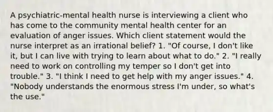 A psychiatric-mental health nurse is interviewing a client who has come to the community mental health center for an evaluation of anger issues. Which client statement would the nurse interpret as an irrational belief? 1. "Of course, I don't like it, but I can live with trying to learn about what to do." 2. "I really need to work on controlling my temper so I don't get into trouble." 3. "I think I need to get help with my anger issues." 4. "Nobody understands the enormous stress I'm under, so what's the use."