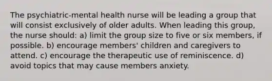 The psychiatric-mental health nurse will be leading a group that will consist exclusively of older adults. When leading this group, the nurse should: a) limit the group size to five or six members, if possible. b) encourage members' children and caregivers to attend. c) encourage the therapeutic use of reminiscence. d) avoid topics that may cause members anxiety.