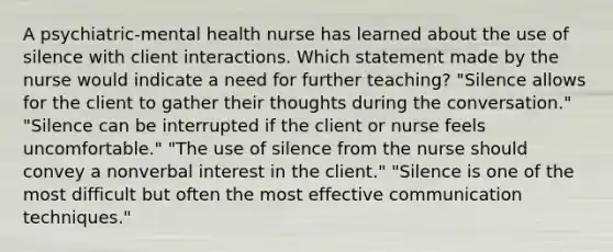 A psychiatric-mental health nurse has learned about the use of silence with client interactions. Which statement made by the nurse would indicate a need for further teaching? "Silence allows for the client to gather their thoughts during the conversation." "Silence can be interrupted if the client or nurse feels uncomfortable." "The use of silence from the nurse should convey a nonverbal interest in the client." "Silence is one of the most difficult but often the most effective communication techniques."