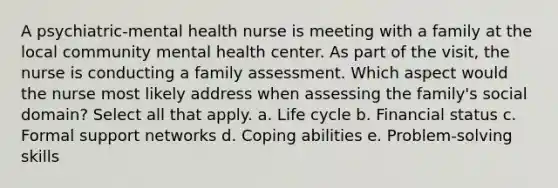 A psychiatric-mental health nurse is meeting with a family at the local community mental health center. As part of the visit, the nurse is conducting a family assessment. Which aspect would the nurse most likely address when assessing the family's social domain? Select all that apply. a. Life cycle b. Financial status c. Formal support networks d. Coping abilities e. Problem-solving skills