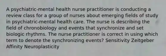 A psychiatric-mental health nurse practitioner is conducting a review class for a group of nurses about emerging fields of study in psychiatric-mental health care. The nurse is describing the field of chronobiology and events that synchronize and set biologic rhythms. The nurse practitioner is correct in using which term to denote the synchronizing events? Sensitivity Zeitgeber Affinity Neuroplasticity