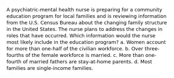 A psychiatric-mental health nurse is preparing for a community education program for local families and is reviewing information from the U.S. Census Bureau about the changing family structure in the United States. The nurse plans to address the changes in roles that have occurred. Which information would the nurse most likely include in the education program? a. Women account for more than one-half of the civilian workforce. b. Over three-fourths of the female workforce is married. c. More than one-fourth of married fathers are stay-at-home parents. d. Most families are single-income families.