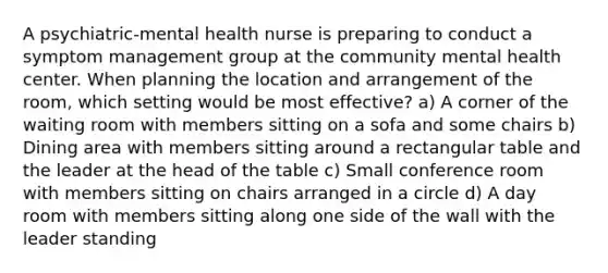 A psychiatric-mental health nurse is preparing to conduct a symptom management group at the community mental health center. When planning the location and arrangement of the room, which setting would be most effective? a) A corner of the waiting room with members sitting on a sofa and some chairs b) Dining area with members sitting around a rectangular table and the leader at the head of the table c) Small conference room with members sitting on chairs arranged in a circle d) A day room with members sitting along one side of the wall with the leader standing