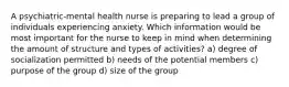 A psychiatric-mental health nurse is preparing to lead a group of individuals experiencing anxiety. Which information would be most important for the nurse to keep in mind when determining the amount of structure and types of activities? a) degree of socialization permitted b) needs of the potential members c) purpose of the group d) size of the group