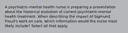 A psychiatric-mental health nurse is preparing a presentation about the historical evolution of current psychiatric-mental health treatment. When describing the impact of Sigmund Freud's work on care, which information would the nurse most likely include? Select all that apply.