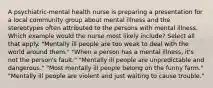 A psychiatric-mental health nurse is preparing a presentation for a local community group about mental illness and the stereotypes often attributed to the persons with mental illness. Which example would the nurse most likely include? Select all that apply. "Mentally ill people are too weak to deal with the world around them." "When a person has a mental illness, it's not the person's fault." "Mentally ill people are unpredictable and dangerous." "Most mentally ill people belong on the funny farm." "Mentally ill people are violent and just waiting to cause trouble."