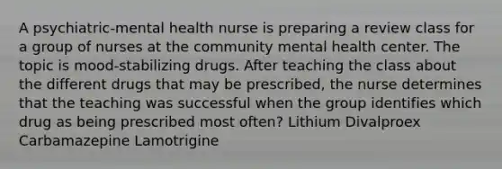 A psychiatric-mental health nurse is preparing a review class for a group of nurses at the community mental health center. The topic is mood-stabilizing drugs. After teaching the class about the different drugs that may be prescribed, the nurse determines that the teaching was successful when the group identifies which drug as being prescribed most often? Lithium Divalproex Carbamazepine Lamotrigine