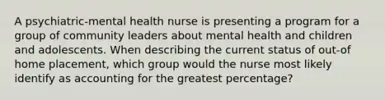 A psychiatric-mental health nurse is presenting a program for a group of community leaders about mental health and children and adolescents. When describing the current status of out-of home placement, which group would the nurse most likely identify as accounting for the greatest percentage?