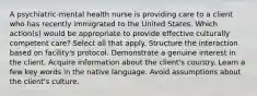 A psychiatric-mental health nurse is providing care to a client who has recently immigrated to the United States. Which action(s) would be appropriate to provide effective culturally competent care? Select all that apply. Structure the interaction based on facility's protocol. Demonstrate a genuine interest in the client. Acquire information about the client's country. Learn a few key words in the native language. Avoid assumptions about the client's culture.