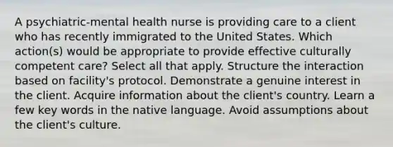 A psychiatric-mental health nurse is providing care to a client who has recently immigrated to the United States. Which action(s) would be appropriate to provide effective culturally competent care? Select all that apply. Structure the interaction based on facility's protocol. Demonstrate a genuine interest in the client. Acquire information about the client's country. Learn a few key words in the native language. Avoid assumptions about the client's culture.